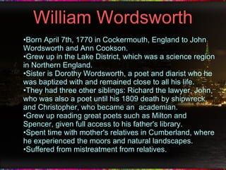 William Wordsworth Born April 7th, 1770 in Cockermouth, England to John Wordsworth and Ann Cookson. Grew up in the Lake District, which was a science region in Northern England. Sister is Dorothy Wordsworth, a poet and diarist who he was baptized with and remained close to all his life. They had three other siblings: Richard the lawyer, John, who was also a poet until his 1809 death by shipwreck, and Christopher, who became an  academian. Grew up reading great poets such as Milton and Spencer, given full access to his father's library. Spent time with mother's relatives in Cumberland, where he experienced the moors and natural landscapes. Suffered from mistreatment from relatives. 