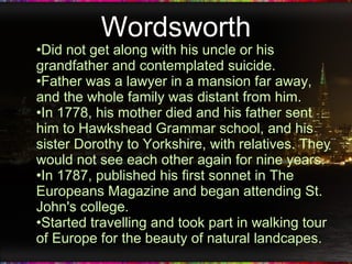 Wordsworth Did not get along with his uncle or his grandfather and contemplated suicide. Father was a lawyer in a mansion far away, and the whole family was distant from him. In 1778, his mother died and his father sent him to Hawkshead Grammar school, and his sister Dorothy to Yorkshire, with relatives. They would not see each other again for nine years. In 1787, published his first sonnet in The Europeans Magazine and began attending St. John's college. Started travelling and took part in walking tour of Europe for the beauty of natural landcapes. 