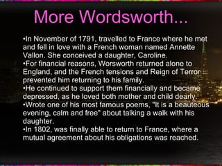 More Wordsworth... In November of 1791, travelled to France where he met and fell in love with a French woman named Annette Vallon. She conceived a daughter, Caroline. For financial reasons, Worsworth returned alone to England, and the French tensions and Reign of Terror prevented him returning to his family. He continued to support them financially and became depressed, as he loved both mother and child dearly. Wrote one of his most famous poems, "It is a beauteous evening, calm and free" about talking a walk with his daughter. In 1802, was finally able to return to France, where a mutual agreement about his obligations was reached. 