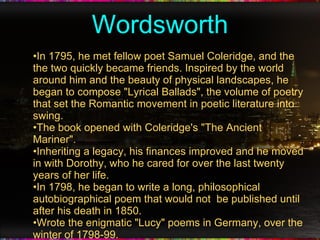 Wordsworth In 1795, he met fellow poet Samuel Coleridge, and the the two quickly became friends. Inspired by the world around him and the beauty of physical landscapes, he began to compose "Lyrical Ballads", the volume of poetry that set the Romantic movement in poetic literature into swing. The book opened with Coleridge's "The Ancient Mariner". Inheriting a legacy, his finances improved and he moved in with Dorothy, who he cared for over the last twenty years of her life. In 1798, he began to write a long, philosophical autobiographical poem that would not  be published until after his death in 1850. Wrote the enigmatic "Lucy" poems in Germany, over the winter of 1798-99. 
