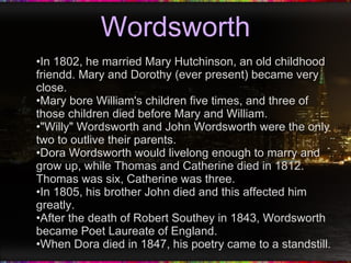 Wordsworth In 1802, he married Mary Hutchinson, an old childhood friendd. Mary and Dorothy (ever present) became very close. Mary bore William's children five times, and three of those children died before Mary and William. "Willy" Wordsworth and John Wordsworth were the only two to outlive their parents. Dora Wordsworth would livelong enough to marry and grow up, while Thomas and Catherine died in 1812. Thomas was six, Catherine was three. In 1805, his brother John died and this affected him greatly. After the death of Robert Southey in 1843, Wordsworth became Poet Laureate of England. When Dora died in 1847, his poetry came to a standstill. 
