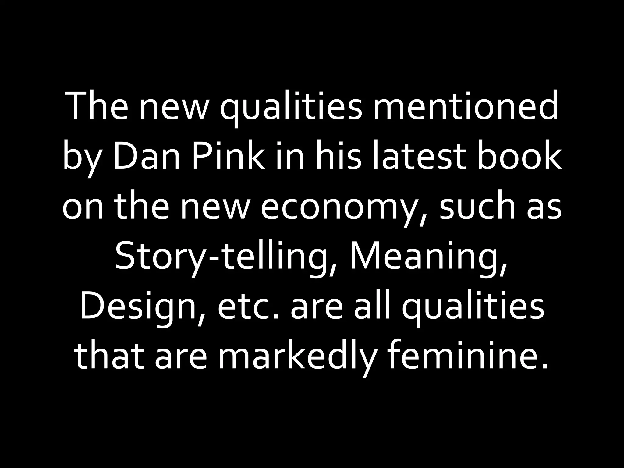 The new qualities mentioned by Dan Pink in his latest book on the new economy, such as Story-telling, Meaning, Design, etc. are all qualities that are markedly feminine. 