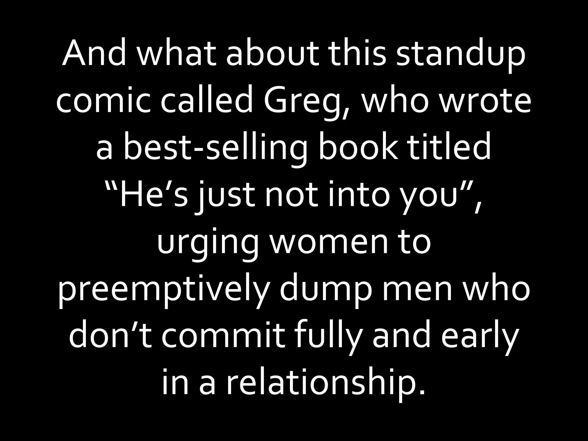 And what about this standup comic called Greg, who wrote a best-selling book titled “He’s just not into you”, urging women to preemptively dump men who don’t commit fully and early in a relationship. 