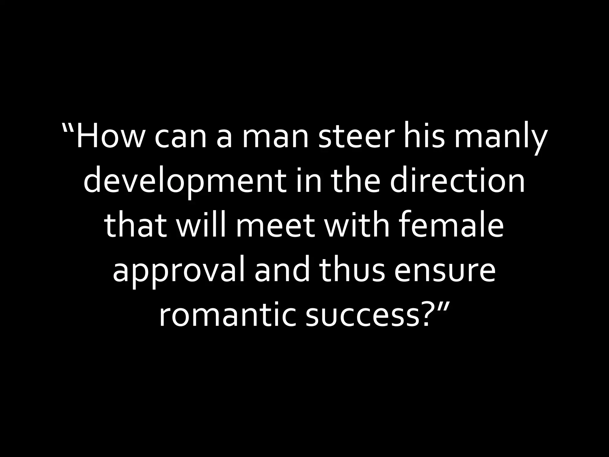 “ How can a man steer his manly development in the direction that will meet with female approval and thus ensure romantic success?” 
