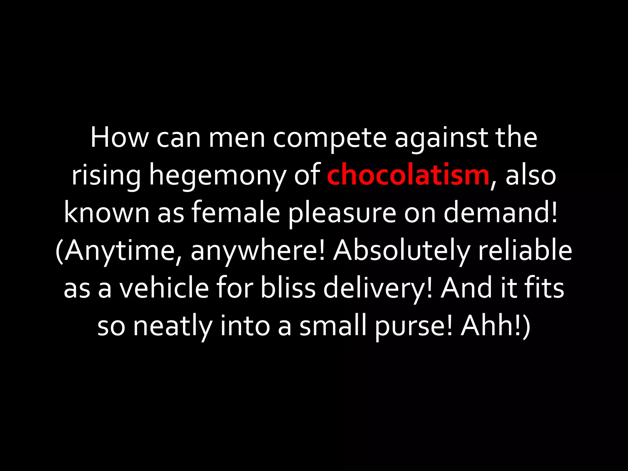 How can men compete against the rising hegemony of  chocolatism , also known as female pleasure on demand!  (Anytime, anywhere! Absolutely reliable as a vehicle for bliss delivery! And it fits so neatly into a small purse! Ahh!) 