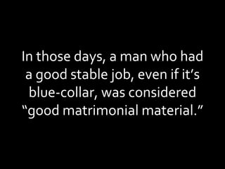 In those days, a man who had a good stable job, even if it’s blue-collar, was considered “good matrimonial material.” 
