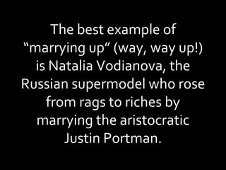 The best example of “marrying up” (way, way up!) is Natalia Vodianova, the Russian supermodel who rose from rags to riches by marrying the aristocratic Justin Portman. 
