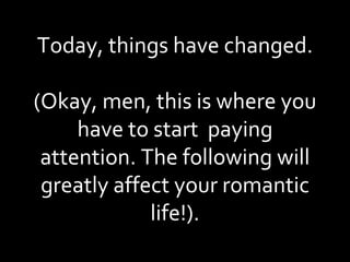 Today, things have changed. (Okay, men, this is where you have to start  paying attention. The following will greatly affect your romantic life!). 