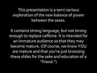 This presentation is a semi-serious exploration of the new balance of power between the sexes. It contains strong language, but not strong enough to replace caffeine. It is intended for an immature audience so that they may become mature. (Of course, we know YOU are mature and that you’re just browsing these slides for the sake and education of a “friend.”) 
