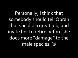 Personally, I think that somebody should tell Oprah that she did a great job, and invite her to retire before she does more “damage” to the male species.   