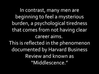 In contrast, many men are beginning to feel a mysterious burden, a psychological tiredness that comes from not having clear career aims.  This is reflected in the phenomenon documented by Harvard Business Review and known as “Middlescence.” 