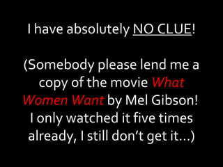 I have absolutely  NO CLUE ! (Somebody please lend me a copy of the movie  What Women Want  by Mel Gibson!  I only watched it five times already, I still don’t get it…) 