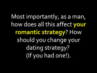 Most importantly, as a man, how does all this affect  your romantic strategy ? How should you change your dating strategy?  (If you had one!). 