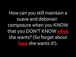 How can you still maintain a suave and debonair  composure when you KNOW that you DON’T KNOW  what  she wants? (So forget about  how  she wants it!). 
