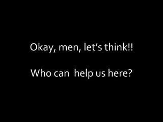 Okay, men, let’s think!! Who can  help us here? 
