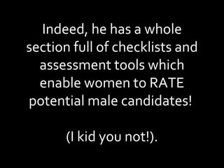 Indeed, he has a whole section full of checklists and assessment tools which enable women to RATE potential male candidates!  (I kid you not!). 