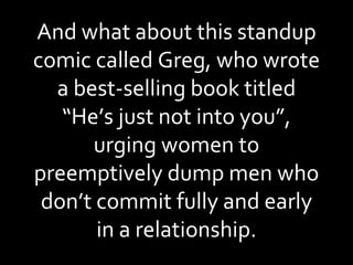 And what about this standup comic called Greg, who wrote a best-selling book titled “He’s just not into you”, urging women to preemptively dump men who don’t commit fully and early in a relationship. 