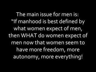 The main issue for men is:  “If manhood is best defined by what women expect of men, then WHAT do women expect of men now that women seem to have more freedom, more autonomy, more everything! 