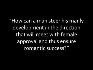 “ How can a man steer his manly development in the direction that will meet with female approval and thus ensure romantic success?” 