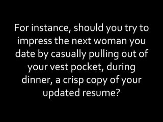 For instance, should you try to impress the next woman you date by casually pulling out of your vest pocket, during dinner, a crisp copy of your updated resume? 