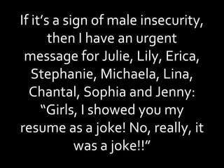 If it’s a sign of male insecurity, then I have an urgent message for Julie, Lily, Erica, Stephanie, Michaela, Lina, Chantal, Sophia and Jenny: “Girls, I showed you my resume as a joke! No, really, it was a joke!!” 