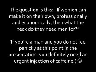The question is this: “If women can make it on their own, professionally and economically, then what the heck do they need men for?” (If you’re a man and you do not feel panicky at this point in the presentation, you definitely need an urgent injection of caffeine!)   