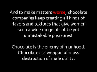 And to make matters  worse , chocolate companies keep creating all kinds of flavors and textures that give women such a wide range of subtle yet unmistakable pleasures!  Chocolate is the enemy of manhood. Chocolate is a weapon of mass destruction of male utility. 