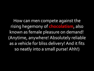 How can men compete against the rising hegemony of  chocolatism , also known as female pleasure on demand!  (Anytime, anywhere! Absolutely reliable as a vehicle for bliss delivery! And it fits so neatly into a small purse! Ahh!) 
