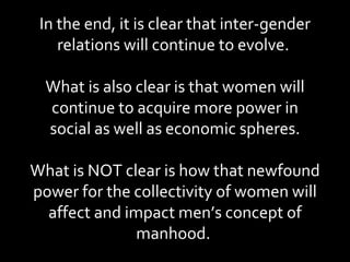 In the end, it is clear that inter-gender relations will continue to evolve.  What is also clear is that women will continue to acquire more power in social as well as economic spheres. What is NOT clear is how that newfound power for the collectivity of women will affect and impact men’s concept of manhood.  