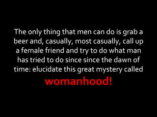 The only thing that men can do is grab a beer and, casually, most casually, call up a female friend and try to do what man has tried to do since since the dawn of time: elucidate this great mystery called  womanhood! 
