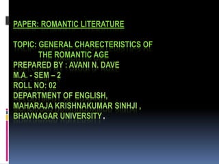 PAPER: ROMANTIC LITERATURE

TOPIC: GENERAL CHARECTERISTICS OF
        THE ROMANTIC AGE
PREPARED BY : AVANI N. DAVE
M.A. - SEM – 2
ROLL NO: 02
DEPARTMENT OF ENGLISH,
MAHARAJA KRISHNAKUMAR SINHJI ,
BHAVNAGAR UNIVERSITY.
 