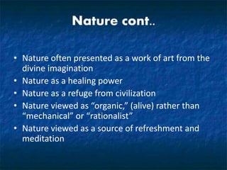 Nature cont..
• Nature often presented as a work of art from the
divine imagination
• Nature as a healing power
• Nature as a refuge from civilization
• Nature viewed as “organic,” (alive) rather than
“mechanical” or “rationalist”
• Nature viewed as a source of refreshment and
meditation
 