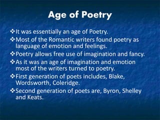 Age of Poetry
It was essentially an age of Poetry.
Most of the Romantic writers found poetry as
language of emotion and feelings.
Poetry allows free use of imagination and fancy.
As it was an age of imagination and emotion
most of the writers turned to poetry.
First generation of poets includes, Blake,
Wordsworth, Coleridge.
Second generation of poets are, Byron, Shelley
and Keats.
 