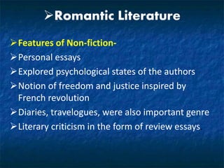 Romantic Literature
Features of Non-fiction-
Personal essays
Explored psychological states of the authors
Notion of freedom and justice inspired by
French revolution
Diaries, travelogues, were also important genre
Literary criticism in the form of review essays.
 