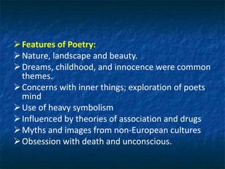 Features of Poetry:
Nature, landscape and beauty.
Dreams, childhood, and innocence were common
themes.
Concerns with inner things; exploration of poets
mind
Use of heavy symbolism
Influenced by theories of association and drugs
Myths and images from non-European cultures
Obsession with death and unconscious.
 