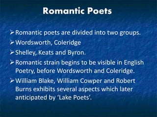 Romantic Poets
Romantic poets are divided into two groups.
Wordsworth, Coleridge
Shelley, Keats and Byron.
Romantic strain begins to be visible in English
Poetry, before Wordsworth and Coleridge.
William Blake, William Cowper and Robert
Burns exhibits several aspects which later
anticipated by ‘Lake Poets’.
 