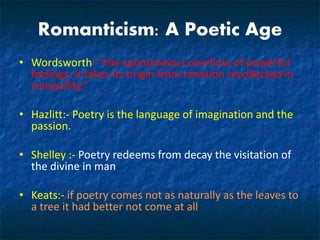 Romanticism: A Poetic Age
• Wordsworth:-"the spontaneous overflow of powerful
feelings: it takes its origin from emotion recollected in
tranquility,“
• Hazlitt:- Poetry is the language of imagination and the
passion.
• Shelley :- Poetry redeems from decay the visitation of
the divine in man
• Keats:- if poetry comes not as naturally as the leaves to
a tree it had better not come at all
 