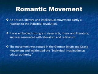 Romantic Movement
 An artistic, literary, and intellectual movement partly a
reaction to the industrial revolution.
 It was embodied strongly in visual arts, music and literature,
and was associated with liberalism and radicalism.
 The movement was rooted in the German Strum and Drang
movement and legitimized the “individual imagination as
critical authority”
 