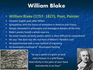William Blake
• William Blake (1757- 1827), Poet, Painter
 Greatest English poet after Milton
 Sympathizer with the forces of revolution in America and France.
 Deeply interested in philosophy and theological debates of the time.
 Blake’s poetry herald a whole new era.
 He wrote heavily symbolic poetry which is often difficult to comprehend.
 He says “the devil was the real hero of Milton’s ‘Paradise Lost’
 He experimented with a new method of engraving.
 He developed a method of ‘ illuminated Painting’
“to sea a world in a grain of sand
and a heaven in a wild flower,
Hold infinity in the palm of your hand
And eternity in an hour”
 