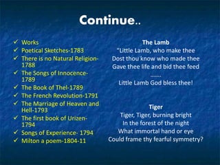 Continue..
 Works
 Poetical Sketches-1783
 There is no Natural Religion-
1788
 The Songs of Innocence-
1789
 The Book of Thel-1789
 The French Revolution-1791
 The Marriage of Heaven and
Hell-1793
 The first book of Urizen-
1794
 Songs of Experience- 1794
 Milton a poem-1804-11
The Lamb
“Little Lamb, who make thee
Dost thou know who made thee
Gave thee life and bid thee feed
…….
Little Lamb God bless thee!
Tiger
Tiger, Tiger, burning bright
In the forest of the night
What immortal hand or eye
Could frame thy fearful symmetry?
 