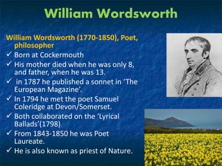 William Wordsworth
William Wordsworth (1770-1850), Poet,
philosopher
 Born at Cockermouth
 His mother died when he was only 8,
and father, when he was 13.
 in 1787 he published a sonnet in ‘The
European Magazine’.
 In 1794 he met the poet Samuel
Coleridge at Devon/Somerset.
 Both collaborated on the ‘Lyrical
Ballads’(1798)
 From 1843-1850 he was Poet
Laureate.
 He is also known as priest of Nature.
 