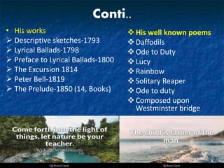 Conti..
• His works
 Descriptive sketches-1793
 Lyrical Ballads-1798
 Preface to Lyrical Ballads-1800
 The Excursion 1814
 Peter Bell-1819
 The Prelude-1850 (14, Books)
His well known poems
Daffodils
Ode to Duty
Lucy
Rainbow
Solitary Reaper
Ode to duty
Composed upon
Westminster bridge
 