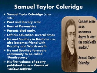 Samuel Taylor Coleridge
 Samuel Taylor Coleridge (1772-
1834)
 Poet and literary critic
 Born at Devonshire.
 Parents died early.
 Left his education several times
 He met Southey in Bristol in 1794,
also becomes friend with
Dorothy and Wordsworth.
 He and Southey formed a
community to be called
‘Pantisocracy’
 His first volume of poetry
published in 1796- Poems of
various subjects
 