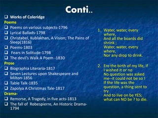 Conti..
 Works of Coleridge
Poems
 Poems on various subjects-1796
 Lyrical Ballads-1798
 Christabel, Kublakhan, A Vision; The Pains of
Sleep(1816)
 Poems-1803
 Fears in Solitude-1798
 The devil’s Walk A Poem -1830
Prose
 Biographia Literaria-1817
 Seven Lectures upon Shakespeare and
Milton-1856
 Table Talk-1835
 Zapolya A Christmas Tale-1817
Drama-
 Remorse, A Tragedy, in five acts-1813
 The fall of Robespierre, An Historic Drama-
1794
1. Water, water, every
where,
And all the boards did
shrink ;
Water, water, every
where,
Nor any drop to drink.
2. Ere the birth of my life, if
I wished it or no
No question was asked
me--it could not be so !
If the life was the
question, a thing sent to
try
And to live on be YES;
what can NO be ? to die.
 