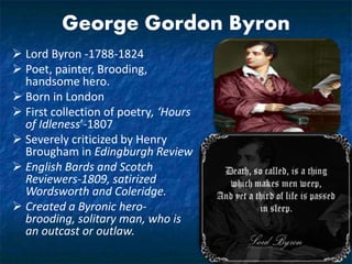 George Gordon Byron
 Lord Byron -1788-1824
 Poet, painter, Brooding,
handsome hero.
 Born in London
 First collection of poetry, ‘Hours
of Idleness’-1807
 Severely criticized by Henry
Brougham in Edingburgh Review
 English Bards and Scotch
Reviewers-1809, satirized
Wordsworth and Coleridge.
 Created a Byronic hero-
brooding, solitary man, who is
an outcast or outlaw.
 