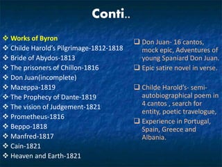 Conti..
 Works of Byron
 Childe Harold’s Pilgrimage-1812-1818
 Bride of Abydos-1813
 The prisoners of Chillon-1816
 Don Juan(incomplete)
 Mazeppa-1819
 The Prophecy of Dante-1819
 The vision of Judgement-1821
 Prometheus-1816
 Beppo-1818
 Manfred-1817
 Cain-1821
 Heaven and Earth-1821
 Don Juan- 16 cantos,
mock epic, Adventures of
young Spaniard Don Juan.
 Epic satire novel in verse.
 Childe Harold’s- semi-
autobiographical poem in
4 cantos , search for
entity, poetic travelogue,
 Experience in Portugal,
Spain, Greece and
Albania.
 