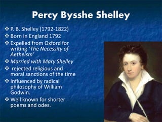 Percy Bysshe Shelley
P. B. Shelley (1792-1822)
Born in England 1792
Expelled from Oxford for
writing ‘The Necessity of
Aetheism’
Married with Mary Shelley
 rejected religious and
moral sanctions of the time
Influenced by radical
philosophy of William
Godwin.
Well known for shorter
poems and odes.
 