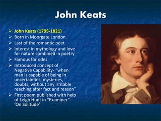 John Keats
 John Keats (1795-1821)
 Born in Moorgate London.
 Last of the romantic poet
 Interest in mythology and love
for nature combined in poetry
 Famous for odes
 Introduced concept of
Negative Capability- “when
man is capable of being in
uncertainties, mysteries,
doubts, without any irritable
reaching after fact and reason”
 First poem published with help
of Leigh Hunt in “Examiner”-
‘On Solitude’
 