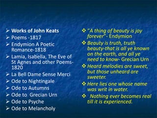  Works of John Keats
 Poems -1817
 Endymion A Poetic
Romance-1818
 Lamia, Isabella, The Eve of
St Agnes and other Poems-
1820
 La Bell Dame Sense Merci
 Ode to Nightingale
 Ode to Autumns
 Ode to Grecian Urn
 Ode to Psyche
 Ode to Melancholy
“A thing of beauty is joy
forever”- Endymion
Beauty is truth, truth
beauty-that is all ye known
on the earth, and all ye
need to know- Grecian Urn
Heard melodies are sweet,
but those unheard are
sweeter.
Here lies one whose name
was writ in water.
 Nothing ever becomes real
till it is experienced.
 