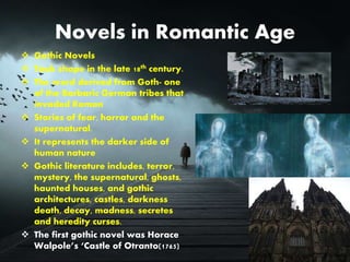 Novels in Romantic Age
 Gothic Novels
 Took shape in the late 18th century.
 The word derived from Goth- one
of the Barbaric German tribes that
invaded Roman
 Stories of fear, horror and the
supernatural.
 It represents the darker side of
human nature
 Gothic literature includes, terror,
mystery, the supernatural, ghosts,
haunted houses, and gothic
architectures, castles, darkness
death, decay, madness, secretes
and heredity curses.
 The first gothic novel was Horace
Walpole’s ‘Castle of Otranto(1765)
 